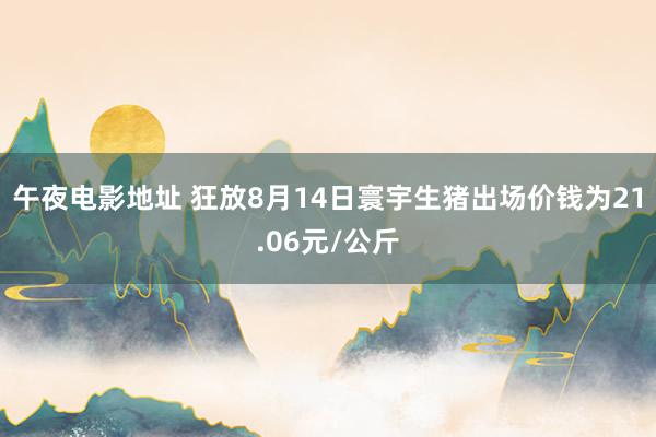 午夜电影地址 狂放8月14日寰宇生猪出场价钱为21.06元/公斤