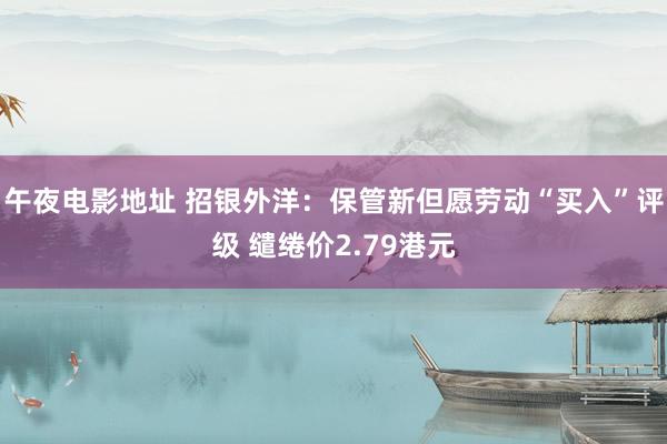 午夜电影地址 招银外洋：保管新但愿劳动“买入”评级 缱绻价2.79港元