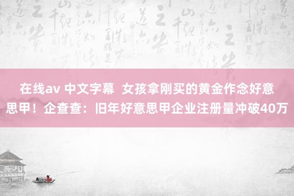 在线av 中文字幕  女孩拿刚买的黄金作念好意思甲！企查查：旧年好意思甲企业注册量冲破40万