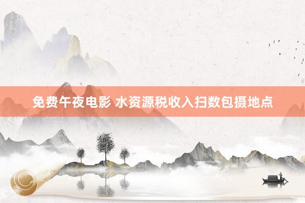 免费午夜电影 水资源税收入扫数包摄地点
