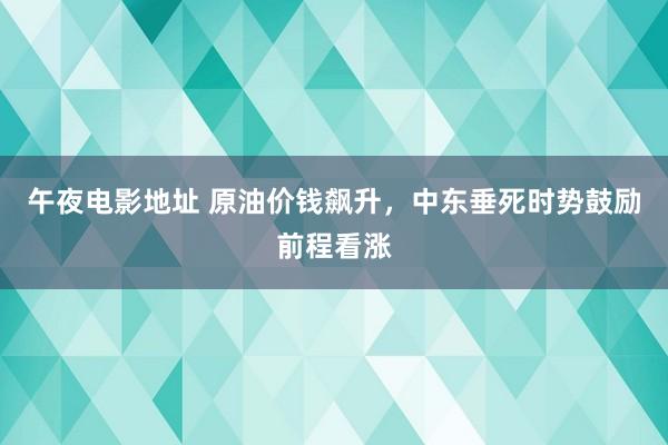 午夜电影地址 原油价钱飙升，中东垂死时势鼓励前程看涨