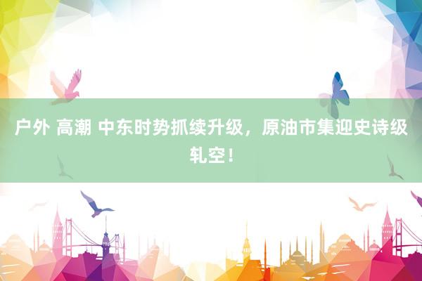 户外 高潮 中东时势抓续升级，原油市集迎史诗级轧空！