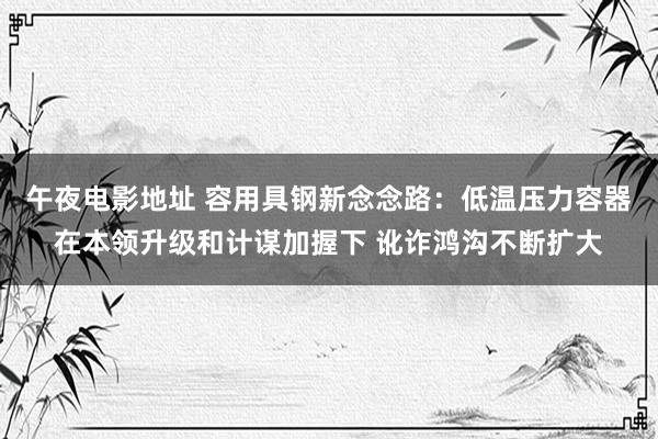 午夜电影地址 容用具钢新念念路：低温压力容器在本领升级和计谋加握下 讹诈鸿沟不断扩大