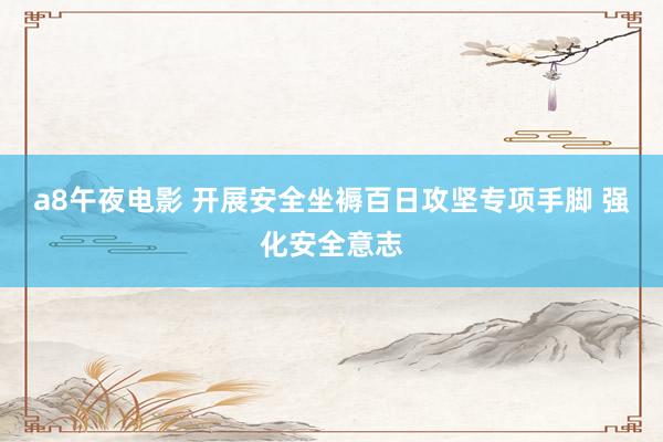 a8午夜电影 开展安全坐褥百日攻坚专项手脚 强化安全意志