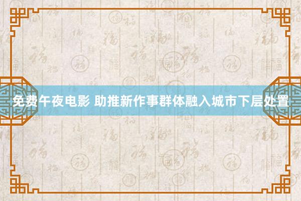 免费午夜电影 助推新作事群体融入城市下层处置