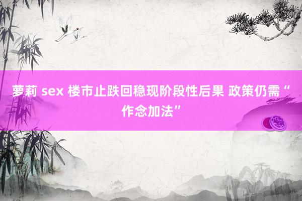 萝莉 sex 楼市止跌回稳现阶段性后果 政策仍需“作念加法”