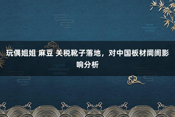 玩偶姐姐 麻豆 关税靴子落地，对中国板材阛阓影响分析