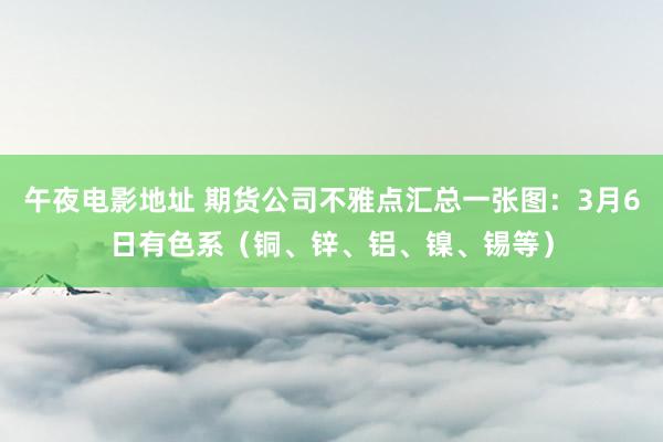 午夜电影地址 期货公司不雅点汇总一张图：3月6日有色系（铜、锌、铝、镍、锡等）