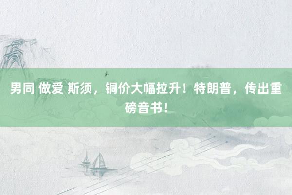 男同 做爱 斯须，铜价大幅拉升！特朗普，传出重磅音书！