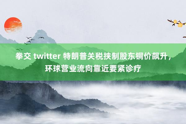 拳交 twitter 特朗普关税挟制股东铜价飙升，环球营业流向靠近要紧诊疗