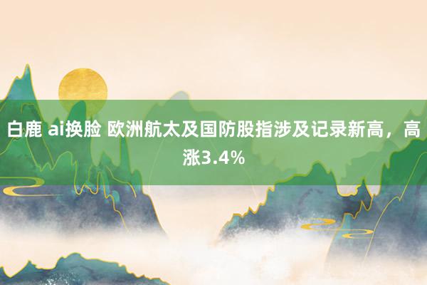 白鹿 ai换脸 欧洲航太及国防股指涉及记录新高，高涨3.4%