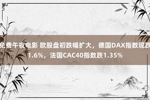 免费午夜电影 欧股盘初跌幅扩大，德国DAX指数现跌1.6%，法国CAC40指数跌1.35%