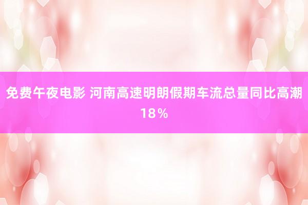 免费午夜电影 河南高速明朗假期车流总量同比高潮18％